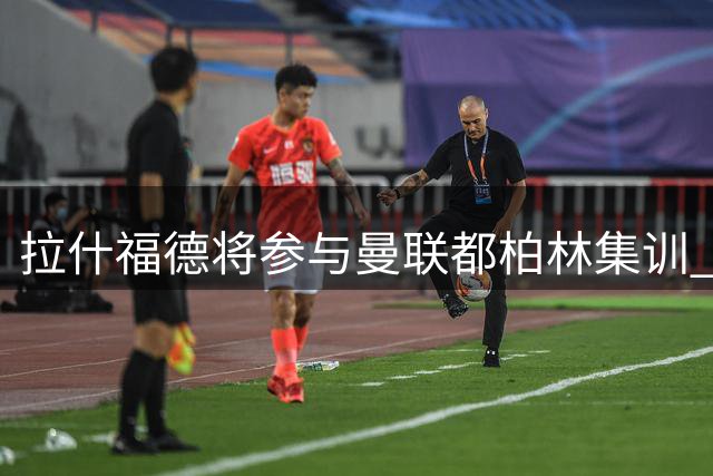 拉什福德将参与曼联都柏林集训 卡里克谈两人特殊情谊